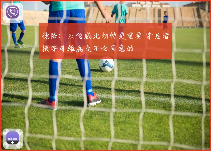 德隆：杰伦威比切特更重要 拿后者换字母雄鹿是不会同意的