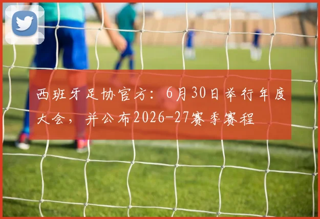 西班牙足协官方：6月30日举行年度大会，并公布2026-27赛季赛程