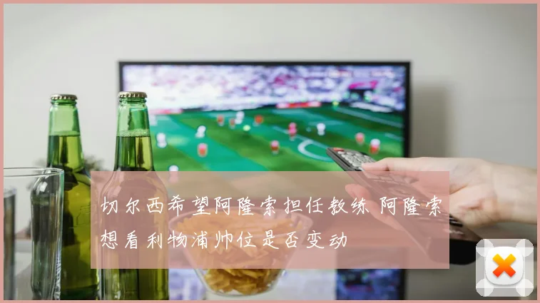 切尔西希望阿隆索担任教练 阿隆索想看利物浦帅位是否变动