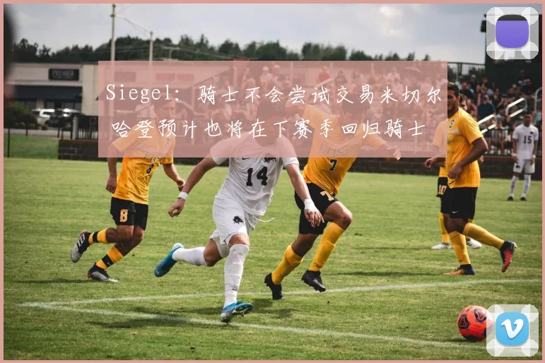 Siegel：骑士不会尝试交易米切尔 哈登预计也将在下赛季回归骑士