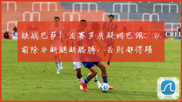 缺战巴萨！龙赛罗质疑姆巴佩：以前除非断腿断胳膊，否则都得踢