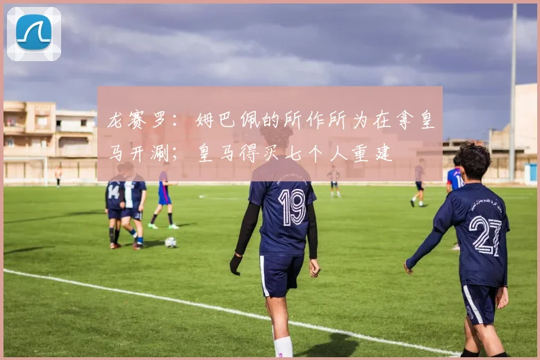 龙赛罗：姆巴佩的所作所为在拿皇马开涮；皇马得买七个人重建